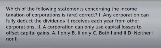 Which of the following statements concerning the income taxation of corporations is (are) correct? I. Any corporation can fully deduct the dividends it receives each year from other corporations. II. A corporation can only use capital losses to offset capital gains. A. I only B. II only C. Both I and II D. Neither I nor II