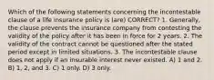 Which of the following statements concerning the incontestable clause of a life insurance policy is (are) CORRECT? 1. Generally, the clause prevents the insurance company from contesting the validity of the policy after it has been in force for 2 years. 2. The validity of the contract cannot be questioned after the stated period except in limited situations. 3. The incontestable clause does not apply if an insurable interest never existed. A) 1 and 2. B) 1, 2, and 3. C) 1 only. D) 3 only.