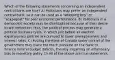 Which of the following statements concerning an independent central bank are true? A) Politicians may prefer an independent central bank, as it can be used as a "whipping boy" or "scapegoat" for poor economic performance. B) Politicians in a democratic society may be shortsighted because of their desire to win reelection; thus, the political process may generate a political business cycle, in which just before an election expansionary policies are pursued to lower unemployment and interest rates. C) Putting the Bank of Canada under control of the government may place too much pressure on the Bank to finance federal budget deficits, thereby imparting an inflationary bias to monetary policy. D) All of the above are true statements.