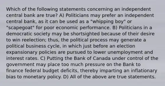 Which of the following statements concerning an independent central bank are true? A) Politicians may prefer an independent central bank, as it can be used as a "whipping boy" or "scapegoat" for poor economic performance. B) Politicians in a democratic society may be shortsighted because of their desire to win reelection; thus, the political process may generate a political business cycle, in which just before an election expansionary policies are pursued to lower unemployment and interest rates. C) Putting the Bank of Canada under control of the government may place too much pressure on the Bank to finance federal budget deficits, thereby imparting an inflationary bias to monetary policy. D) All of the above are true statements.