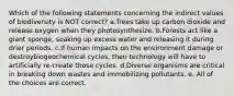 Which of the following statements concerning the indirect values of biodiversity is NOT correct? a.Trees take up carbon dioxide and release oxygen when they photosynthesize. b.Forests act like a giant sponge, soaking up excess water and releasing it during drier periods. c.If human impacts on the environment damage or destroybiogeochemical cycles, then technology will have to artificially re-create those cycles. d.Diverse organisms are critical in breaking down wastes and immobilizing pollutants. e. All of the choices are correct.