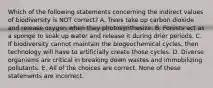 Which of the following statements concerning the indirect values of biodiversity is NOT correct? A. Trees take up carbon dioxide and release oxygen when they photosynthesize. B. Forests act as a sponge to soak up water and release it during drier periods. C. If biodiversity cannot maintain the biogeochemical cycles, then technology will have to artificially create those cycles. D. Diverse organisms are critical in breaking down wastes and immobilizing pollutants. E. All of the choices are correct. None of these statements are incorrect.