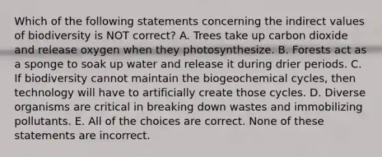 Which of the following statements concerning the indirect values of biodiversity is NOT correct? A. Trees take up carbon dioxide and release oxygen when they photosynthesize. B. Forests act as a sponge to soak up water and release it during drier periods. C. If biodiversity cannot maintain the biogeochemical cycles, then technology will have to artificially create those cycles. D. Diverse organisms are critical in breaking down wastes and immobilizing pollutants. E. All of the choices are correct. None of these statements are incorrect.