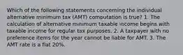 Which of the following statements concerning the individual alternative minimum tax (AMT) computation is true? 1. The calculation of alternative minimum taxable income begins with taxable income for regular tax purposes. 2. A taxpayer with no preference items for the year cannot be liable for AMT. 3. The AMT rate is a flat 20%.