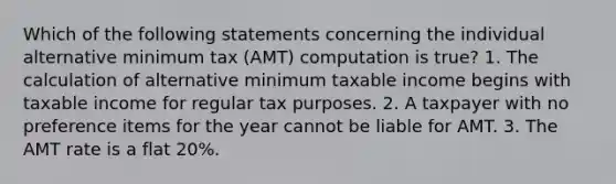 Which of the following statements concerning the individual alternative minimum tax (AMT) computation is true? 1. The calculation of alternative minimum taxable income begins with taxable income for regular tax purposes. 2. A taxpayer with no preference items for the year cannot be liable for AMT. 3. The AMT rate is a flat 20%.