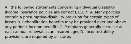 All the following statements concerning individual disability income insurance policies are correct EXCEPT A. Many policies contain a presumptive-disability provision for certain types of losses B. Rehabilitation benefits may be provided over and above any periodic income benefits C. Premiums generally increase at each annual renewal as an insured ages D. Incontestability provisions are required by all states