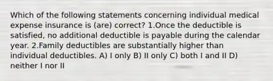 Which of the following statements concerning individual medical expense insurance is (are) correct? 1.Once the deductible is satisfied, no additional deductible is payable during the calendar year. 2.Family deductibles are substantially higher than individual deductibles. A) I only B) II only C) both I and II D) neither I nor II