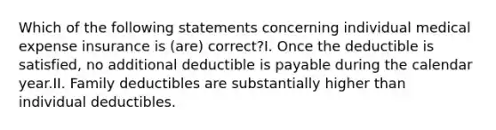 Which of the following statements concerning individual medical expense insurance is (are) correct?I. Once the deductible is satisfied, no additional deductible is payable during the calendar year.II. Family deductibles are substantially higher than individual deductibles.