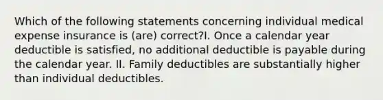 Which of the following statements concerning individual medical expense insurance is (are) correct?I. Once a calendar year deductible is satisfied, no additional deductible is payable during the calendar year. II. Family deductibles are substantially higher than individual deductibles.