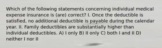 Which of the following statements concerning individual medical expense insurance is (are) correct? I. Once the deductible is satisfied, no additional deductible is payable during the calendar year. II. Family deductibles are substantially higher than individual deductibles. A) I only B) II only C) both I and II D) neither I nor II