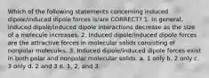 Which of the following statements concerning induced dipole/induced dipole forces is/are CORRECT? 1. In general, induced dipole/induced dipole interactions decrease as the size of a molecule increases. 2. Induced dipole/induced dipole forces are the attractive forces in molecular solids consisting of nonpolar molecules. 3. Induced dipole/induced dipole forces exist in both polar and nonpolar molecular solids. a. 1 only b. 2 only c. 3 only d. 2 and 3 e. 1, 2, and 3