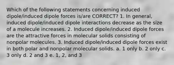 Which of the following statements concerning induced dipole/induced dipole forces is/are CORRECT? 1. In general, induced dipole/induced dipole interactions decrease as the size of a molecule increases. 2. Induced dipole/induced dipole forces are the attractive forces in molecular solids consisting of nonpolar molecules. 3. Induced dipole/induced dipole forces exist in both polar and nonpolar molecular solids. a. 1 only b. 2 only c. 3 only d. 2 and 3 e. 1, 2, and 3