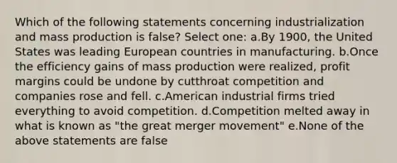 Which of the following statements concerning industrialization and mass production is false? Select one: a.By 1900, the United States was leading European countries in manufacturing. b.Once the efficiency gains of mass production were realized, profit margins could be undone by cutthroat competition and companies rose and fell. c.American industrial firms tried everything to avoid competition. d.Competition melted away in what is known as "the great merger movement" e.None of the above statements are false