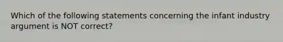 Which of the following statements concerning the infant industry argument is NOT correct?