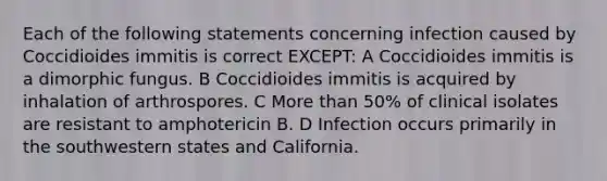 Each of the following statements concerning infection caused by Coccidioides immitis is correct EXCEPT: A Coccidioides immitis is a dimorphic fungus. B Coccidioides immitis is acquired by inhalation of arthrospores. C More than 50% of clinical isolates are resistant to amphotericin B. D Infection occurs primarily in the southwestern states and California.