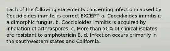 Each of the following statements concerning infection caused by Coccidioides immitis is correct EXCEPT: a. Coccidioides immitis is a dimorphic fungus. b. Coccidioides immitis is acquired by inhalation of arthrospores. c. More than 50% of clinical isolates are resistant to amphotericin B. d. Infection occurs primarily in the southwestern states and California.