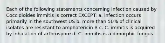 Each of the following statements concerning infection caused by Coccidioides immitis is correct EXCEPT: a. infection occurs primarily in the southwest US b. more than 50% of clinical isolates are resistant to amphotericin B c. C. immitis is acquired by inhalation of arthrospore d. C. immitis is a dimorphic fungus