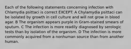 Each of the following statements concerning infection with Chlamydia psittaci is correct EXCEPT: A Chylamydia psittaci can be isolated by growth in cell culture and will not grow in blood agar. B The organism appears purple in Gram-stained smears of sputum. C The infection is more readily diagnosed by serologic tests than by isolation of the organism. D The infection is more commonly acquired from a nonhuman source than from another human.