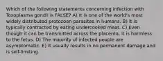 Which of the following statements concerning infection with Toxoplasma gondii is FALSE? A) It is one of the world's most widely distributed protozoan parasites in humans. B) It is typically contracted by eating undercooked meat. C) Even though it can be transmitted across the placenta, it is harmless to the fetus. D) The majority of infected people are asymptomatic. E) It usually results in no permanent damage and is self-limiting.