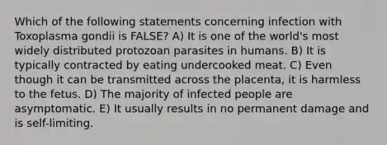 Which of the following statements concerning infection with Toxoplasma gondii is FALSE? A) It is one of the world's most widely distributed protozoan parasites in humans. B) It is typically contracted by eating undercooked meat. C) Even though it can be transmitted across the placenta, it is harmless to the fetus. D) The majority of infected people are asymptomatic. E) It usually results in no permanent damage and is self-limiting.