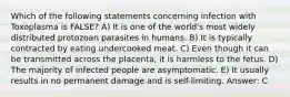 Which of the following statements concerning infection with Toxoplasma is FALSE? A) It is one of the world's most widely distributed protozoan parasites in humans. B) It is typically contracted by eating undercooked meat. C) Even though it can be transmitted across the placenta, it is harmless to the fetus. D) The majority of infected people are asymptomatic. E) It usually results in no permanent damage and is self-limiting. Answer: C