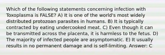 Which of the following statements concerning infection with Toxoplasma is FALSE? A) It is one of the world's most widely distributed protozoan parasites in humans. B) It is typically contracted by eating undercooked meat. C) Even though it can be transmitted across the placenta, it is harmless to the fetus. D) The majority of infected people are asymptomatic. E) It usually results in no permanent damage and is self-limiting. Answer: C