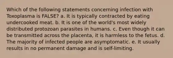 Which of the following statements concerning infection with Toxoplasma is FALSE? a. It is typically contracted by eating undercooked meat. b. It is one of the world's most widely distributed protozoan parasites in humans. c. Even though it can be transmitted across the placenta, it is harmless to the fetus. d. The majority of infected people are asymptomatic. e. It usually results in no permanent damage and is self-limiting.