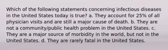 Which of the following statements concerning infectious diseases in the United States today is true? a. They account for 25% of all physician visits and are still a major cause of death. b. They are not a community/public health problem in the United States. c. They are a major source of morbidity in the world, but not in the United States. d. They are rarely fatal in the United States.