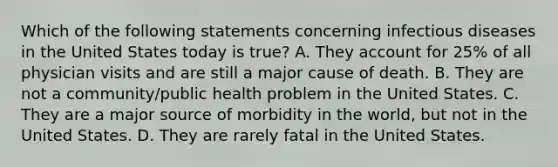 Which of the following statements concerning infectious diseases in the United States today is true? A. They account for 25% of all physician visits and are still a major cause of death. B. They are not a community/public health problem in the United States. C. They are a major source of morbidity in the world, but not in the United States. D. They are rarely fatal in the United States.