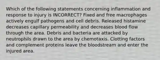 Which of the following statements concerning inflammation and response to injury is INCORRECT? Fixed and free macrophages actively engulf pathogens and cell debris. Released histamine decreases capillary permeability and decreases blood flow through the area. Debris and bacteria are attacked by neutrophils drawn to the area by chemotaxis. Clotting factors and complement proteins leave the bloodstream and enter the injured area.