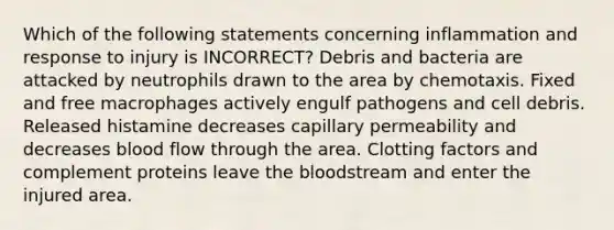 Which of the following statements concerning inflammation and response to injury is INCORRECT? Debris and bacteria are attacked by neutrophils drawn to the area by chemotaxis. Fixed and free macrophages actively engulf pathogens and cell debris. Released histamine decreases capillary permeability and decreases blood flow through the area. Clotting factors and complement proteins leave the bloodstream and enter the injured area.