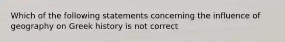 Which of the following statements concerning the influence of geography on Greek history is not correct