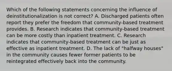 Which of the following statements concerning the influence of deinstitutionalization is not correct? A. Discharged patients often report they prefer the freedom that community-based treatment provides. B. Research indicates that community-based treatment can be more costly than inpatient treatment. C. Research indicates that community-based treatment can be just as effective as inpatient treatment. D. The lack of "halfway houses" in the community causes fewer former patients to be reintegrated effectively back into the community.