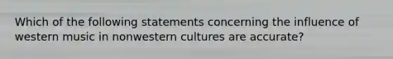 Which of the following statements concerning the influence of western music in nonwestern cultures are accurate?