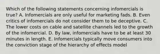 Which of the following statements concerning infomercials is true? A. Infomercials are only useful for marketing fads. B. Even critics of infomercials do not consider them to be deceptive. C. The lower costs on cable and satellite channels led to the growth of the infomercial. D. By law, infomercials have to be at least 30 minutes in length. E. Infomercials typically move consumers into the conviction stage of the hierarchy of effects model