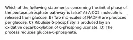 Which of the following statements concerning the initial phase of the pentose phosphate pathway is false? A) A CO2 molecule is released from glucose. B) Two molecules of NADPH are produced per glucose. C) Ribulose-5-phosphate is produced by an oxidative decarboxylation of 6-phosphogluconate. D) The process reduces glucose-6-phosphate.