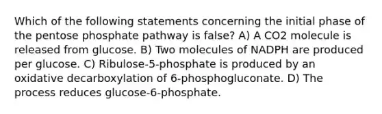 Which of the following statements concerning the initial phase of <a href='https://www.questionai.com/knowledge/kU2OmaBWIM-the-pentose-phosphate-pathway' class='anchor-knowledge'>the pentose phosphate pathway</a> is false? A) A CO2 molecule is released from glucose. B) Two molecules of NADPH are produced per glucose. C) Ribulose-5-phosphate is produced by an oxidative decarboxylation of 6-phosphogluconate. D) The process reduces glucose-6-phosphate.