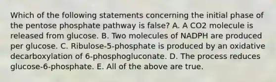 Which of the following statements concerning the initial phase of <a href='https://www.questionai.com/knowledge/kU2OmaBWIM-the-pentose-phosphate-pathway' class='anchor-knowledge'>the pentose phosphate pathway</a> is false? A. A CO2 molecule is released from glucose. B. Two molecules of NADPH are produced per glucose. C. Ribulose-5-phosphate is produced by an oxidative decarboxylation of 6-phosphogluconate. D. The process reduces glucose-6-phosphate. E. All of the above are true.