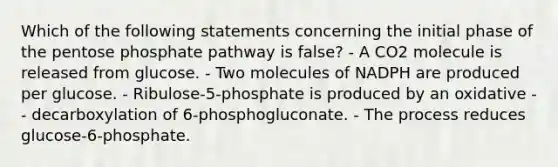 Which of the following statements concerning the initial phase of the pentose phosphate pathway is false? - A CO2 molecule is released from glucose. - Two molecules of NADPH are produced per glucose. - Ribulose-5-phosphate is produced by an oxidative - - decarboxylation of 6-phosphogluconate. - The process reduces glucose-6-phosphate.