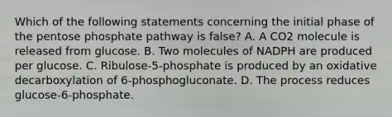 Which of the following statements concerning the initial phase of the pentose phosphate pathway is false? A. A CO2 molecule is released from glucose. B. Two molecules of NADPH are produced per glucose. C. Ribulose-5-phosphate is produced by an oxidative decarboxylation of 6-phosphogluconate. D. The process reduces glucose-6-phosphate.