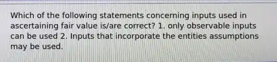 Which of the following statements concerning inputs used in ascertaining fair value is/are correct? 1. only observable inputs can be used 2. Inputs that incorporate the entities assumptions may be used.