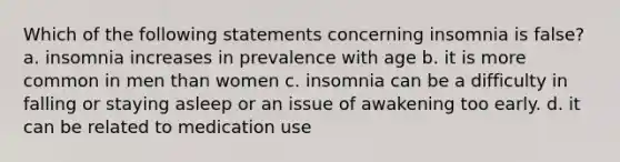 Which of the following statements concerning insomnia is false? a. insomnia increases in prevalence with age b. it is more common in men than women c. insomnia can be a difficulty in falling or staying asleep or an issue of awakening too early. d. it can be related to medication use