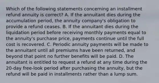 Which of the following statements concerning an installment refund annuity is correct? A. If the annuitant dies during the accumulation period, the annuity company's obligation to provide a refund ceases. B. If the annuitant dies during the liquidation period before receiving monthly payments equal to the annuity's purchase price, payments continue until the full cost is recovered. C. Periodic annuity payments will be made to the annuitant until all premiums have been returned, and beyond that point no further benefits will be paid. D. The annuitant is entitled to request a refund at any time during the 20-day free-look period after purchasing the annuity, but the refund will be paid in installments rather than a lump sum.