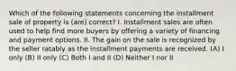 Which of the following statements concerning the installment sale of property is (are) correct? I. Installment sales are often used to help find more buyers by offering a variety of financing and payment options. II. The gain on the sale is recognized by the seller ratably as the installment payments are received. (A) I only (B) II only (C) Both I and II (D) Neither I nor II