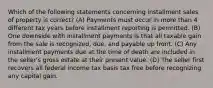 Which of the following statements concerning installment sales of property is correct? (A) Payments must occur in more than 4 different tax years before installment reporting is permitted. (B) One downside with installment payments is that all taxable gain from the sale is recognized, due, and payable up front. (C) Any installment payments due at the time of death are included in the seller's gross estate at their present value. (D) The seller first recovers all federal income tax basis tax free before recognizing any capital gain.