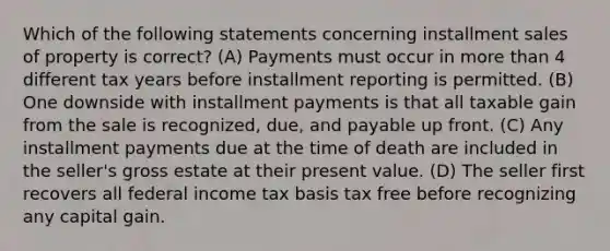 Which of the following statements concerning installment sales of property is correct? (A) Payments must occur in more than 4 different tax years before installment reporting is permitted. (B) One downside with installment payments is that all taxable gain from the sale is recognized, due, and payable up front. (C) Any installment payments due at the time of death are included in the seller's gross estate at their present value. (D) The seller first recovers all federal income tax basis tax free before recognizing any capital gain.