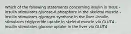 Which of the following statements concerning insulin is TRUE -insulin stimulates glucose-6 phosphate in the skeletal muscle -insulin stimulates glycogen synthase in the liver -insulin stimulates triglyceride uptake in skeletal muscle via GLUT4 -insulin stimulates glucose uptake in the liver via GLUT4