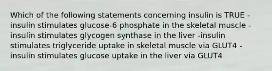 Which of the following statements concerning insulin is TRUE -insulin stimulates glucose-6 phosphate in the skeletal muscle -insulin stimulates glycogen synthase in the liver -insulin stimulates triglyceride uptake in skeletal muscle via GLUT4 -insulin stimulates glucose uptake in the liver via GLUT4