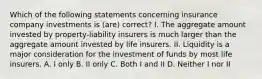 Which of the following statements concerning insurance company investments is (are) correct? I. The aggregate amount invested by property-liability insurers is much larger than the aggregate amount invested by life insurers. II. Liquidity is a major consideration for the investment of funds by most life insurers. A. I only B. II only C. Both I and II D. Neither I nor II