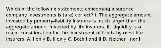 Which of the following statements concerning insurance company investments is (are) correct? I. The aggregate amount invested by property-liability insurers is much larger than the aggregate amount invested by life insurers. II. Liquidity is a major consideration for the investment of funds by most life insurers. A. I only B. II only C. Both I and II D. Neither I nor II